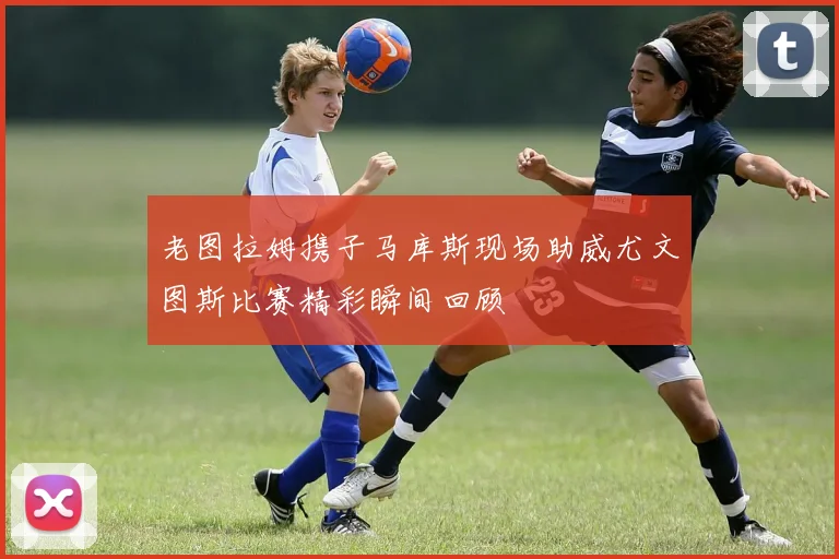 老图拉姆携子马库斯现场助威尤文图斯比赛精彩瞬间回顾