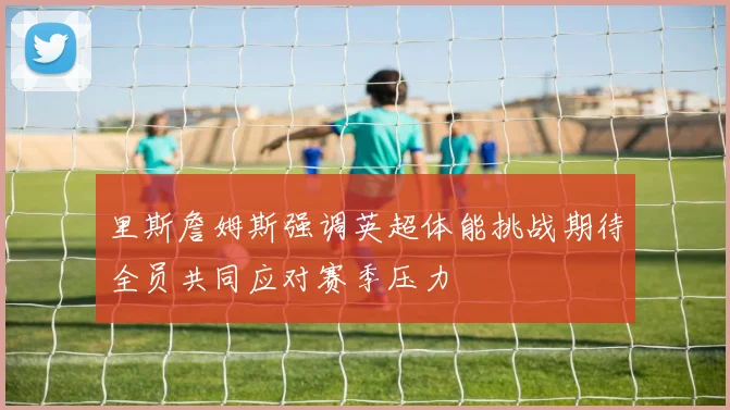 里斯詹姆斯强调英超体能挑战期待全员共同应对赛季压力