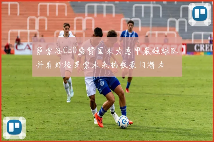 萨索洛CEO盛赞国米为意甲最强球队并看好格罗索未来执教豪门潜力
