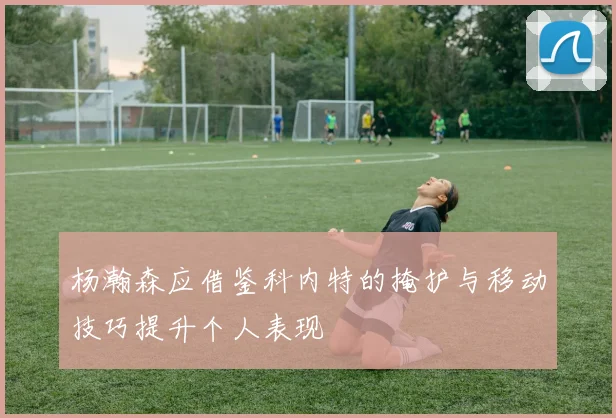 杨瀚森应借鉴科内特的掩护与移动技巧提升个人表现