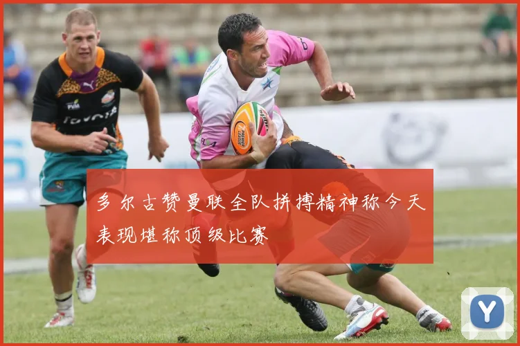 多尔古赞曼联全队拼搏精神称今天表现堪称顶级比赛