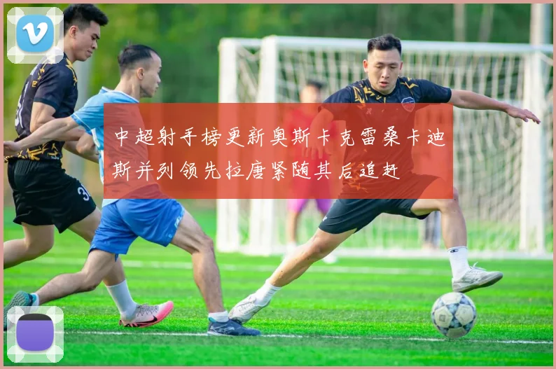 中超射手榜更新奥斯卡克雷桑卡迪斯并列领先拉唐紧随其后追赶