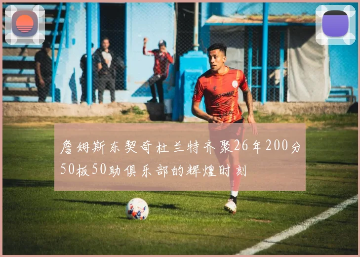 詹姆斯东契奇杜兰特齐聚26年200分50板50助俱乐部的辉煌时刻